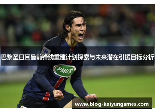 巴黎圣日耳曼前锋线重建计划探索与未来潜在引援目标分析