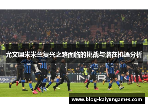 尤文国米米兰复兴之路面临的挑战与潜在机遇分析