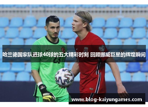 哈兰德国家队进球40球的五大精彩时刻 回顾挪威巨星的辉煌瞬间