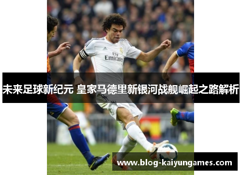 未来足球新纪元 皇家马德里新银河战舰崛起之路解析