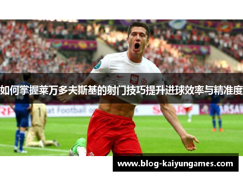 如何掌握莱万多夫斯基的射门技巧提升进球效率与精准度