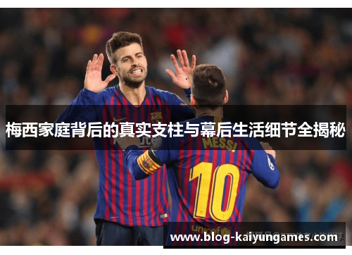 梅西家庭背后的真实支柱与幕后生活细节全揭秘