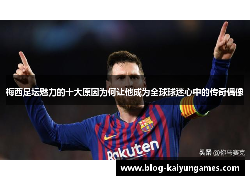 梅西足坛魅力的十大原因为何让他成为全球球迷心中的传奇偶像