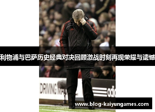 利物浦与巴萨历史经典对决回顾激战时刻再现荣耀与遗憾