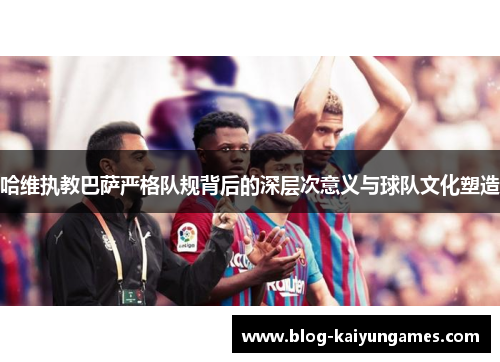 哈维执教巴萨严格队规背后的深层次意义与球队文化塑造