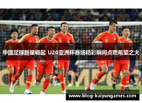 中国足球新星崛起 U20亚洲杯赛场精彩瞬间点燃希望之火