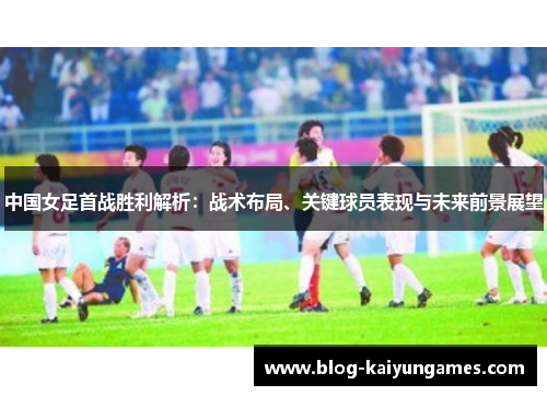 中国女足首战胜利解析：战术布局、关键球员表现与未来前景展望