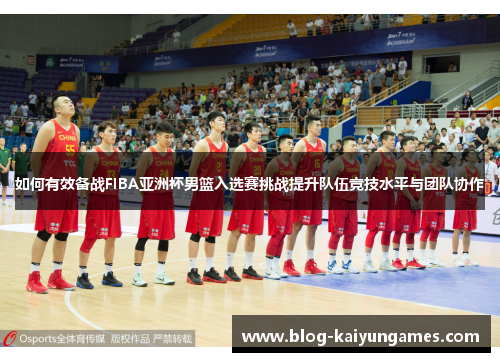 如何有效备战FIBA亚洲杯男篮入选赛挑战提升队伍竞技水平与团队协作