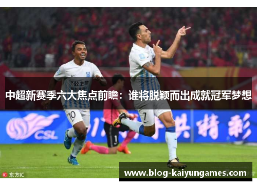 中超新赛季六大焦点前瞻：谁将脱颖而出成就冠军梦想
