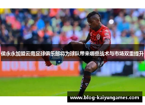 侯永永加盟云南足球俱乐部将为球队带来哪些战术与市场双重提升