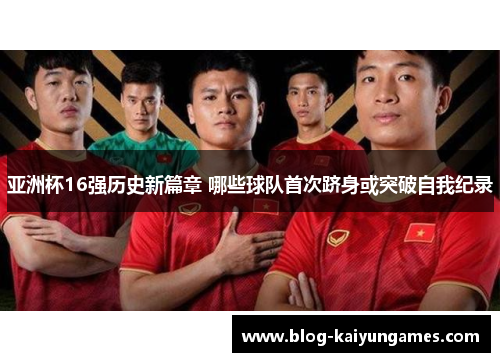 亚洲杯16强历史新篇章 哪些球队首次跻身或突破自我纪录