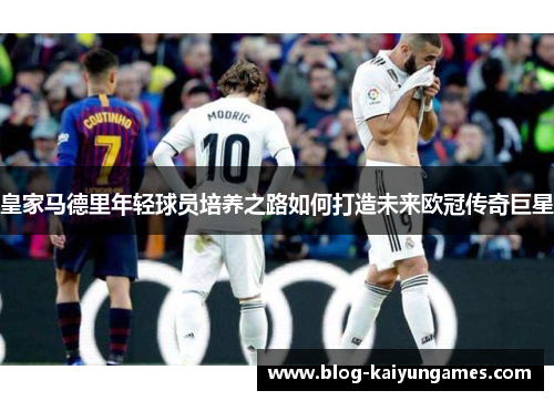 皇家马德里年轻球员培养之路如何打造未来欧冠传奇巨星