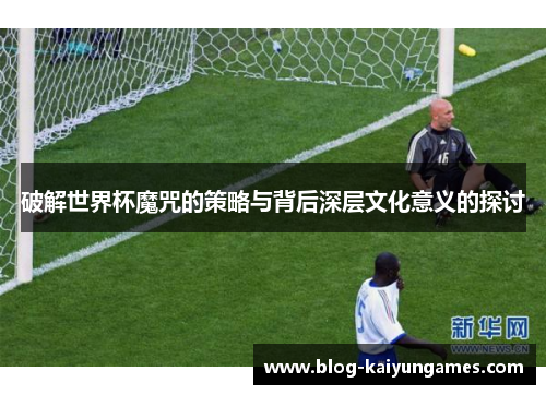 破解世界杯魔咒的策略与背后深层文化意义的探讨