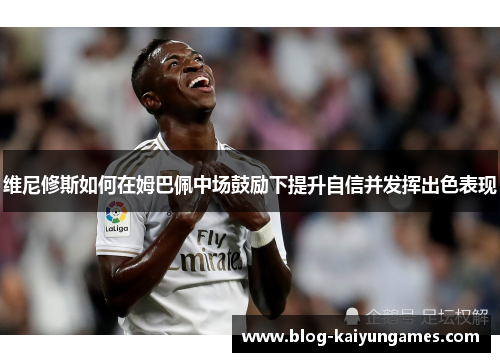 维尼修斯如何在姆巴佩中场鼓励下提升自信并发挥出色表现