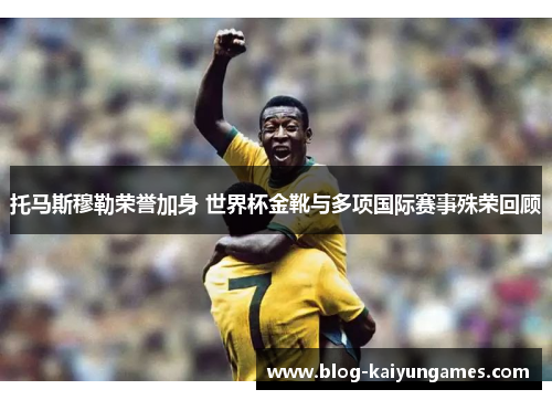 托马斯穆勒荣誉加身 世界杯金靴与多项国际赛事殊荣回顾