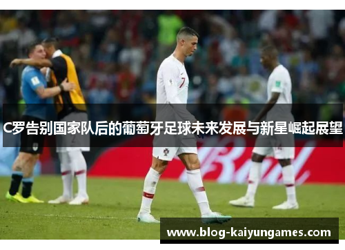 C罗告别国家队后的葡萄牙足球未来发展与新星崛起展望