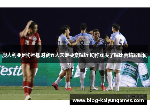 澳大利亚足协杯加时赛五大关键要素解析 助你深度了解比赛精彩瞬间