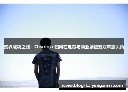 跨界成功之路：Clearlove如何在电竞与商业领域双双崭露头角