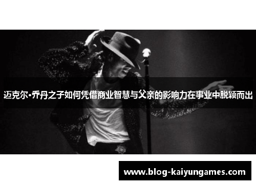 迈克尔·乔丹之子如何凭借商业智慧与父亲的影响力在事业中脱颖而出