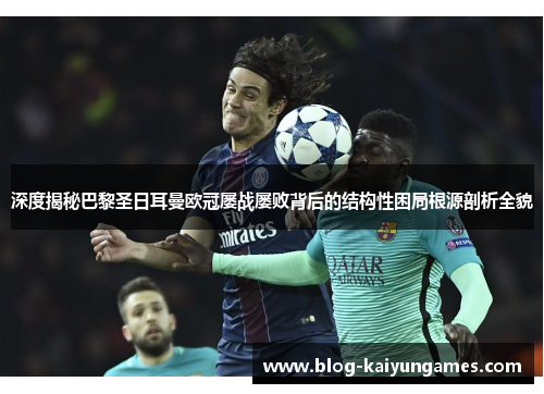 深度揭秘巴黎圣日耳曼欧冠屡战屡败背后的结构性困局根源剖析全貌